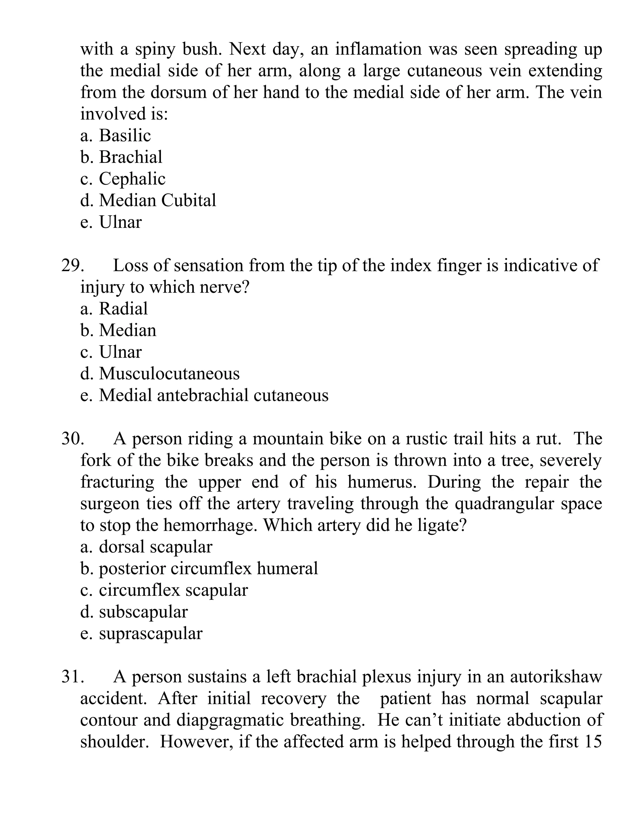 with a spiny bush. Next day, an inflamation was seen spreading up
the medial side of her arm, along a large cutaneous vein extending
from the dorsum of her hand to the medial side of her arm. The vein
involved is:
a. Basilic
b. Brachial
c. Cephalic
d. Median Cubital
e. Ulnar
29. Loss of sensation from the tip of the index finger is indicative of
injury to which nerve?
a. Radial
b. Median
c. Ulnar
d. Musculocutaneous
e. Medial antebrachial cutaneous
30. A person riding a mountain bike on a rustic trail hits a rut. The
fork of the bike breaks and the person is thrown into a tree, severely
fracturing the upper end of his humerus. During the repair the
surgeon ties off the artery traveling through the quadrangular space
to stop the hemorrhage. Which artery did he ligate?
a. dorsal scapular
b. posterior circumflex humeral
c. circumflex scapular
d. subscapular
e. suprascapular
31. A person sustains a left brachial plexus injury in an autorikshaw
accident. After initial recovery the patient has normal scapular
contour and diapgragmatic breathing. He can’t initiate abduction of
shoulder. However, if the affected arm is helped through the first 15
 