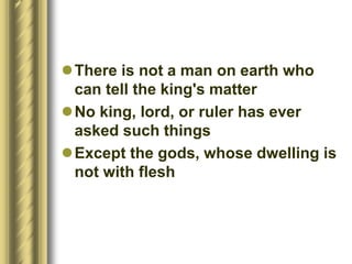 There is not a man on earth who
can tell the king's matter
No king, lord, or ruler has ever
asked such things
Except the gods, whose dwelling is
not with flesh
 
