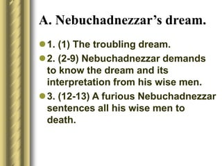 A. Nebuchadnezzar’s dream.
1. (1) The troubling dream.
2. (2-9) Nebuchadnezzar demands
to know the dream and its
interpretation from his wise men.
3. (12-13) A furious Nebuchadnezzar
sentences all his wise men to
death.
 