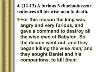 4. (12-13) A furious Nebuchadnezzar
sentences all his wise men to death.
For this reason the king was
angry and very furious, and
gave a command to destroy all
the wise men of Babylon. So
the decree went out, and they
began killing the wise men; and
they sought Daniel and his
companions, to kill them.
 