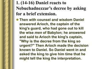 1. (14-16) Daniel reacts to
Nebuchadnezzar’s decree by asking
for a brief extension.
 Then with counsel and wisdom Daniel
answered Arioch, the captain of the
king's guard, who had gone out to kill
the wise men of Babylon; he answered
and said to Arioch the king's captain,
"Why is the decree from the king so
urgent?" Then Arioch made the decision
known to Daniel. So Daniel went in and
asked the king to give him time that he
might tell the king the interpretation.
 