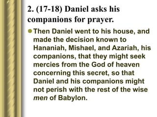 2. (17-18) Daniel asks his
companions for prayer.
Then Daniel went to his house, and
made the decision known to
Hananiah, Mishael, and Azariah, his
companions, that they might seek
mercies from the God of heaven
concerning this secret, so that
Daniel and his companions might
not perish with the rest of the wise
men of Babylon.
 