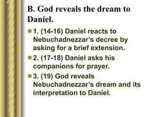 B. God reveals the dream to
Daniel.
1. (14-16) Daniel reacts to
Nebuchadnezzar’s decree by
asking for a brief extension.
2. (17-18) Daniel asks his
companions for prayer.
3. (19) God reveals
Nebuchadnezzar’s dream and its
interpretation to Daniel.
 