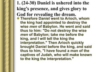 1. (24-30) Daniel is ushered into the
king’s presence, and gives glory to
God for revealing the dream.
 Therefore Daniel went to Arioch, whom
the king had appointed to destroy the
wise men of Babylon. He went and said
thus to him: "Do not destroy the wise
men of Babylon; take me before the
king, and I will tell the king the
interpretation." Then Arioch quickly
brought Daniel before the king, and said
thus to him, "I have found a man of the
captives of Judah, who will make known
to the king the interpretation."
 