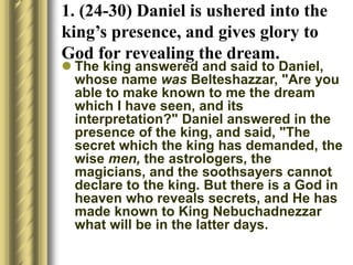  The king answered and said to Daniel,
whose name was Belteshazzar, "Are you
able to make known to me the dream
which I have seen, and its
interpretation?" Daniel answered in the
presence of the king, and said, "The
secret which the king has demanded, the
wise men, the astrologers, the
magicians, and the soothsayers cannot
declare to the king. But there is a God in
heaven who reveals secrets, and He has
made known to King Nebuchadnezzar
what will be in the latter days.
1. (24-30) Daniel is ushered into the
king’s presence, and gives glory to
God for revealing the dream.
 