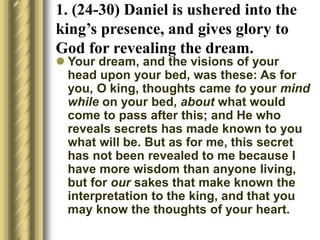  Your dream, and the visions of your
head upon your bed, was these: As for
you, O king, thoughts came to your mind
while on your bed, about what would
come to pass after this; and He who
reveals secrets has made known to you
what will be. But as for me, this secret
has not been revealed to me because I
have more wisdom than anyone living,
but for our sakes that make known the
interpretation to the king, and that you
may know the thoughts of your heart.
1. (24-30) Daniel is ushered into the
king’s presence, and gives glory to
God for revealing the dream.
 