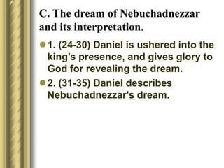 C. The dream of Nebuchadnezzar
and its interpretation.
1. (24-30) Daniel is ushered into the
king’s presence, and gives glory to
God for revealing the dream.
2. (31-35) Daniel describes
Nebuchadnezzar's dream.
 