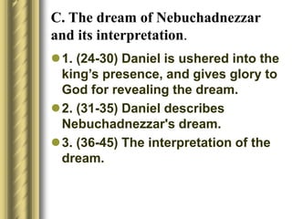 C. The dream of Nebuchadnezzar
and its interpretation.
1. (24-30) Daniel is ushered into the
king’s presence, and gives glory to
God for revealing the dream.
2. (31-35) Daniel describes
Nebuchadnezzar's dream.
3. (36-45) The interpretation of the
dream.
 