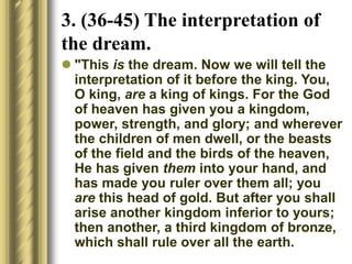3. (36-45) The interpretation of
the dream.
 "This is the dream. Now we will tell the
interpretation of it before the king. You,
O king, are a king of kings. For the God
of heaven has given you a kingdom,
power, strength, and glory; and wherever
the children of men dwell, or the beasts
of the field and the birds of the heaven,
He has given them into your hand, and
has made you ruler over them all; you
are this head of gold. But after you shall
arise another kingdom inferior to yours;
then another, a third kingdom of bronze,
which shall rule over all the earth.
 
