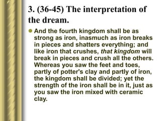  And the fourth kingdom shall be as
strong as iron, inasmuch as iron breaks
in pieces and shatters everything; and
like iron that crushes, that kingdom will
break in pieces and crush all the others.
Whereas you saw the feet and toes,
partly of potter's clay and partly of iron,
the kingdom shall be divided; yet the
strength of the iron shall be in it, just as
you saw the iron mixed with ceramic
clay.
3. (36-45) The interpretation of
the dream.
 