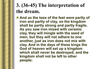  And as the toes of the feet were partly of
iron and partly of clay, so the kingdom
shall be partly strong and partly fragile.
As you saw iron mixed with ceramic
clay, they will mingle with the seed of
men; but they will not adhere to one
another, just as iron does not mix with
clay. And in the days of these kings the
God of heaven will set up a kingdom
which shall never be destroyed; and the
kingdom shall not be left to other
people;
3. (36-45) The interpretation of
the dream.
 