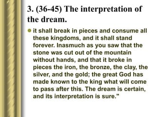  it shall break in pieces and consume all
these kingdoms, and it shall stand
forever. Inasmuch as you saw that the
stone was cut out of the mountain
without hands, and that it broke in
pieces the iron, the bronze, the clay, the
silver, and the gold; the great God has
made known to the king what will come
to pass after this. The dream is certain,
and its interpretation is sure."
3. (36-45) The interpretation of
the dream.
 