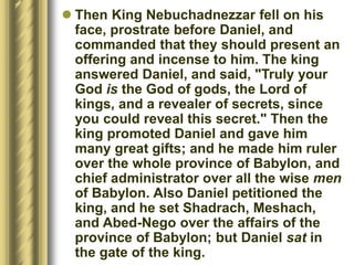  Then King Nebuchadnezzar fell on his
face, prostrate before Daniel, and
commanded that they should present an
offering and incense to him. The king
answered Daniel, and said, "Truly your
God is the God of gods, the Lord of
kings, and a revealer of secrets, since
you could reveal this secret." Then the
king promoted Daniel and gave him
many great gifts; and he made him ruler
over the whole province of Babylon, and
chief administrator over all the wise men
of Babylon. Also Daniel petitioned the
king, and he set Shadrach, Meshach,
and Abed-Nego over the affairs of the
province of Babylon; but Daniel sat in
the gate of the king.
 