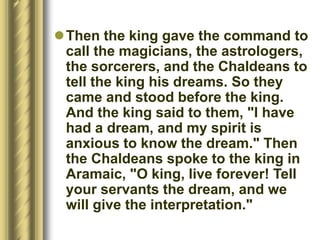 Then the king gave the command to
call the magicians, the astrologers,
the sorcerers, and the Chaldeans to
tell the king his dreams. So they
came and stood before the king.
And the king said to them, "I have
had a dream, and my spirit is
anxious to know the dream." Then
the Chaldeans spoke to the king in
Aramaic, "O king, live forever! Tell
your servants the dream, and we
will give the interpretation."
 
