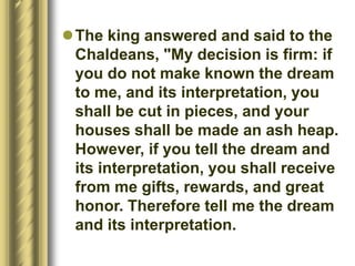 The king answered and said to the
Chaldeans, "My decision is firm: if
you do not make known the dream
to me, and its interpretation, you
shall be cut in pieces, and your
houses shall be made an ash heap.
However, if you tell the dream and
its interpretation, you shall receive
from me gifts, rewards, and great
honor. Therefore tell me the dream
and its interpretation.
 