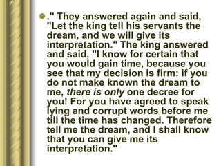 ." They answered again and said,
"Let the king tell his servants the
dream, and we will give its
interpretation." The king answered
and said, "I know for certain that
you would gain time, because you
see that my decision is firm: if you
do not make known the dream to
me, there is only one decree for
you! For you have agreed to speak
lying and corrupt words before me
till the time has changed. Therefore
tell me the dream, and I shall know
that you can give me its
interpretation."
 