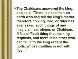 The Chaldeans answered the king,
and said, "There is not a man on
earth who can tell the king's matter;
therefore no king, lord, or ruler has
ever asked such things of any
magician, astrologer, or Chaldean.
It is a difficult thing that the king
requests, and there is no other who
can tell it to the king except the
gods, whose dwelling is not with
flesh."
 