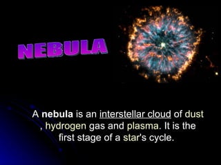 NEBULA A  nebula  is an  interstellar cloud  of  dust ,  hydrogen  gas and  plasma . It is the first stage of a  star 's cycle.  