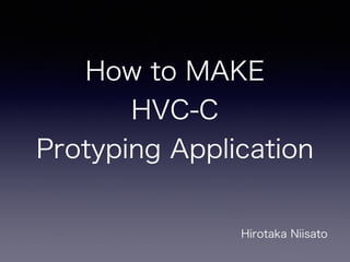 How to MAKE
HVC-C
Protyping Application
Hirotaka Niisato
 