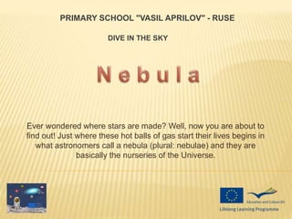 Ever wondered where stars are made? Well, now you are about to
find out! Just where these hot balls of gas start their lives begins in
what astronomers call a nebula (plural: nebulae) and they are
basically the nurseries of the Universe.
PRIMARY SCHOOL "VASIL APRILOV" - RUSE
DIVE IN THE SKY
 
