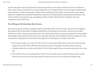 5/27/22, 10:24 PM Teori Nebula Tentang Jagat Raya dan Alam Semesta - IlmuGeografi.com
https://ilmugeografi.com/astronomi/teori-nebula 2/6
sejenak arah pikiran kita ini maka kita akan menemukan bahwa ternyata planet tidak hanya bumi saja. Pada satu
pusat cahaya raksasa yang maha besar, yang seringkali kita sebut sebgaai matahari, di sana terdapat sembilan planet
yang menitarinya. Salah satu dari planet- planet tersebut ialah planet bumi, planet yang sering kita sebut sebagai
dunia dan seringkali kita memikirkan betapa besar dunia kita ini. Padahal, planet bumi juga bukanlah planet yang
terbesar diantara semua planet yang mengelilingi matahari tersebut. Masih banyak sekali planet lain yang
mempunyai ukuran lebih besar.
Teori Mengenai Pembentukan Alam Semesta
Kita tentunya pernah membaca mengenai sejarah terbentuknya alam semesta ini yang dulu pernah kita dapatkan
dari pelajaran IPA di kala duduk di bangku Sekolah Dasar. dari berbagai teori tersebut, ilmuwan kita memiliki
jawabannya masing- masing yang berbeda antara astu sama lain dan ada pula yang menyempurnahan satu pendapat
dari pendapat yang sebelumnya. Dari informasi yang dapat maka kita akan mengetahui ada bera jumlah teori yang
menyatakan tentang asal usul terbentuknya alam jagat rasa ini. Beberapa teori tersebut antara lain:
1. Teori keadaan tetap atau steady-state theory. Teori ini menyatakan bahwa alam semesta ada tanpa awal dan
tanpa pula ada akhir. Hal ini didasari oleh kenyataan bahwa setiap galaksi memiliki jumlah yang tetap
meskipun dalam kurun waktu yang berbeda. Teori ini tidak megenal kiamat dan alam semesta pun akan tetap
ada.
2. Teori ledakan besar atau big-bang theory. Menurut teori ini alam semesta terbentuk karena adanya sebuah
primeval atom atau atom yang sangat padat, dan pada suatu saat atom ini mempunyai keadaan yang
 