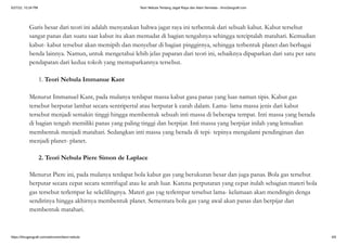 5/27/22, 10:24 PM Teori Nebula Tentang Jagat Raya dan Alam Semesta - IlmuGeografi.com
https://ilmugeografi.com/astronomi/teori-nebula 4/6
Garis besar dari teori ini adalah menyatakan bahwa jagat raya ini terbentuk dari sebuah kabut. Kabut tersebut
sangat panas dan suatu saat kabut itu akan memadat di bagian tengahnya sehingga terciptalah matahari. Kemudian
kabut- kabut tersebut akan memipih dan menyebar di bagian pinggirnya, sehingga terbentuk planet dan berbagai
benda lainnya. Namun, untuk mengetahui lebih jelas paparan dari teori ini, sebaiknya dipaparkan dari satu per satu
pendapatan dari kedua tokoh yang memaparkannya tersebut.
1. Teori Nebula Immanue Kant
Menurut Immanuel Kant, pada mulanya terdapat massa kabut gasa panas yang luas namun tipis. Kabut gas
tersebut berputar lambat secara sentripertal atau berputar k earah dalam. Lama- lama massa jenis dari kabut
tersebut menjadi semakin tinggi hingga membentuk sebuah inti massa di beberapa tempat. Inti massa yang berada
di bagian tengah memiliki panas yang paling tinggi dan berpijar. Inti massa yang berpijar inilah yang lemudian
membentuk menjadi matahari. Sedangkan inti massa yang berada di tepi- tepinya mengalami pendinginan dan
menjadi planet- planet.
2. Teori Nebula Piere Simon de Laplace
Menurut Piere ini, pada mulanya terdapat bola kabut gas yang berukuran besar dan juga panas. Bola gas tersebut
berputar secara cepat secara sentrifugal atau ke arah luar. Karena perputaran yang cepat itulah sebagian materi bola
gas tersebut terlempar ke sekelilingnya. Materi gas yag terlempar tersebut lama- kelamaan akan mendingin denga
sendirinya hingga akhirnya membentuk planet. Sementara bola gas yang awal akan panas dan berpijar dan
membentuk matahari.
 
