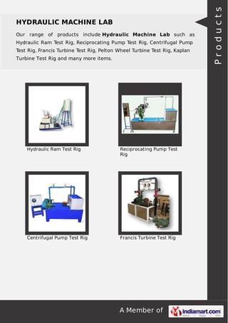 A Member of
HYDRAULIC MACHINE LAB
Our range of products include Hydraulic Machine Lab such as
Hydraulic Ram Test Rig, Reciprocating Pump Test Rig, Centrifugal Pump
Test Rig, Francis Turbine Test Rig, Pelton Wheel Turbine Test Rig, Kaplan
Turbine Test Rig and many more items.
Hydraulic Ram Test Rig Reciprocating Pump Test
Rig
Centrifugal Pump Test Rig Francis Turbine Test Rig
Products
 