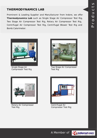 A Member of
THERMODYNAMICS LAB
Prominent & Leading Supplier and Manufacturer from Indore, we oﬀer
Thermodynamics Lab such as Single Stage Air Compressor Test Rig,
Two Stage Air Compressor Test Rig, Rotary Air Compressor Test Rig,
Centrifugal Air Compressor Test Rig, Centrifugal Blower Test Rig and
Bomb Calorimeter.
Single Stage Air
Compressor Test Rig
Two Stage Air Compressor
Test Rig
Rotary Air Compressor
Test Rig
Centrifugal Air
Compressor Test Rig
Products
 