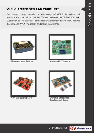 A Member of
VLSI & EMBEDDED LAB PRODUCTS
Our product range includes a wide range of VlSI & Embedded Lab
Products such as Microcontroller Trainer, Advance Pic Trainer Kit, AVR
Evaluation Board, Universal Embedded Development Board, Arm7 Trainer
Kit, Advance Arm7 Trainer Kit and many more items.
Microcontroller Trainer Advance Pic Trainer Kit
AVR Evaluation Board Universal Embedded
Development Board
Products
 