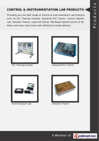 A Member of
CONTROL & INSTRUMENTATION LAB PRODUCTS
Providing you the best range of Control & Instrumentation Lab Products
such as PLC Training Console, Industrial PLC Trainer, Control System
Lab, Vibration Trainer, Load Cell Trainer, PID Based Speed Control of DC
Motor and many more items with effective & timely delivery.
PLC Training Console Industrial PLC Trainer
Control System Lab Vibration Trainer
Products
 
