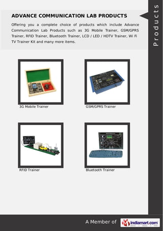 A Member of
ADVANCE COMMUNICATION LAB PRODUCTS
Oﬀering you a complete choice of products which include Advance
Communication Lab Products such as 3G Mobile Trainer, GSM/GPRS
Trainer, RFID Trainer, Bluetooth Trainer, LCD / LED / HDTV Trainer, Wi Fi
TV Trainer Kit and many more items.
3G Mobile Trainer GSM/GPRS Trainer
RFID Trainer Bluetooth Trainer
Products
 