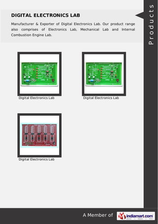 A Member of
DIGITAL ELECTRONICS LAB
Manufacturer & Exporter of Digital Electronics Lab. Our product range
also comprises of Electronics Lab, Mechanical Lab and Internal
Combustion Engine Lab.
Digital Electronics Lab Digital Electronics Lab
Digital Electronics Lab
Products
 