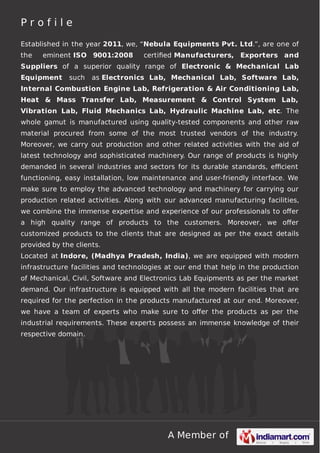 A Member of
P r o f i l e
Established in the year 2011, we, “Nebula Equipments Pvt. Ltd.”, are one of
the eminent ISO 9001:2008 certiﬁed Manufacturers, Exporters and
Suppliers of a superior quality range of Electronic & Mechanical Lab
Equipment such as Electronics Lab, Mechanical Lab, Software Lab,
Internal Combustion Engine Lab, Refrigeration & Air Conditioning Lab,
Heat & Mass Transfer Lab, Measurement & Control System Lab,
Vibration Lab, Fluid Mechanics Lab, Hydraulic Machine Lab, etc. The
whole gamut is manufactured using quality-tested components and other raw
material procured from some of the most trusted vendors of the industry.
Moreover, we carry out production and other related activities with the aid of
latest technology and sophisticated machinery. Our range of products is highly
demanded in several industries and sectors for its durable standards, eﬃcient
functioning, easy installation, low maintenance and user-friendly interface. We
make sure to employ the advanced technology and machinery for carrying our
production related activities. Along with our advanced manufacturing facilities,
we combine the immense expertise and experience of our professionals to oﬀer
a high quality range of products to the customers. Moreover, we oﬀer
customized products to the clients that are designed as per the exact details
provided by the clients.
Located at Indore, (Madhya Pradesh, India), we are equipped with modern
infrastructure facilities and technologies at our end that help in the production
of Mechanical, Civil, Software and Electronics Lab Equipments as per the market
demand. Our infrastructure is equipped with all the modern facilities that are
required for the perfection in the products manufactured at our end. Moreover,
we have a team of experts who make sure to oﬀer the products as per the
industrial requirements. These experts possess an immense knowledge of their
respective domain.
 