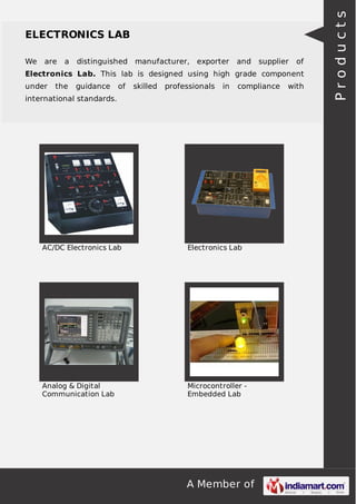 A Member of
ELECTRONICS LAB
We are a distinguished manufacturer, exporter and supplier of
Electronics Lab. This lab is designed using high grade component
under the guidance of skilled professionals in compliance with
international standards.
AC/DC Electronics Lab Electronics Lab
Analog & Digital
Communication Lab
Microcontroller -
Embedded Lab
Products
 