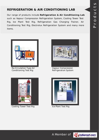 A Member of
REFRIGERATION & AIR CONDITIONING LAB
Our range of products include Refrigeration & Air Conditioning Lab
such as Vapour Compression Refrigeration System, Cooling Tower Test
Rig, Ice Plant Test Rig, Refrigeration Gas Charging Trainer, Air
Conditioning Test Rig, Electrolux Refrigeration System and many more
items.
Re-Circulation Type Air
Conditioning Test Rig
Vapour Compression
Refrigeration System
Cooling Tower Test Rig Ice Plant Test Rig
Products
 