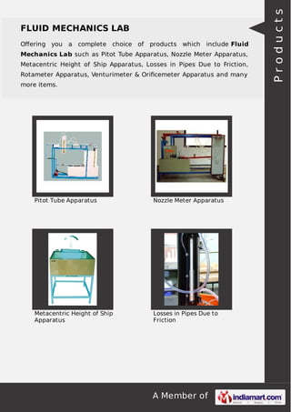 A Member of
FLUID MECHANICS LAB
Oﬀering you a complete choice of products which include Fluid
Mechanics Lab such as Pitot Tube Apparatus, Nozzle Meter Apparatus,
Metacentric Height of Ship Apparatus, Losses in Pipes Due to Friction,
Rotameter Apparatus, Venturimeter & Oriﬁcemeter Apparatus and many
more items.
Pitot Tube Apparatus Nozzle Meter Apparatus
Metacentric Height of Ship
Apparatus
Losses in Pipes Due to
Friction
Products
 