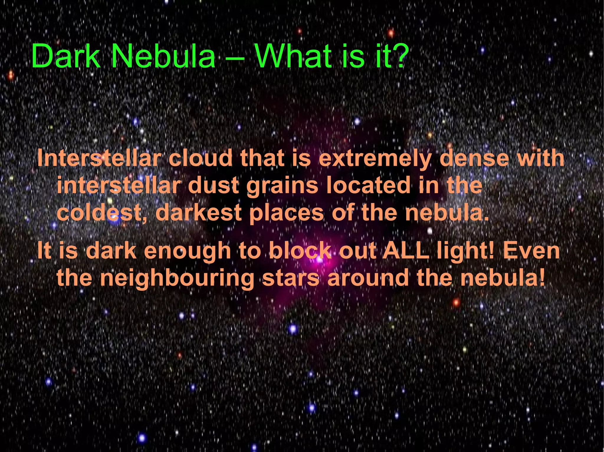 Dark Nebula – What is it?

Interstellar cloud that is extremely dense with
  interstellar dust grains located in the
  coldest, darkest places of the nebula.
It is dark enough to block out ALL light! Even
   the neighbouring stars around the nebula!
 