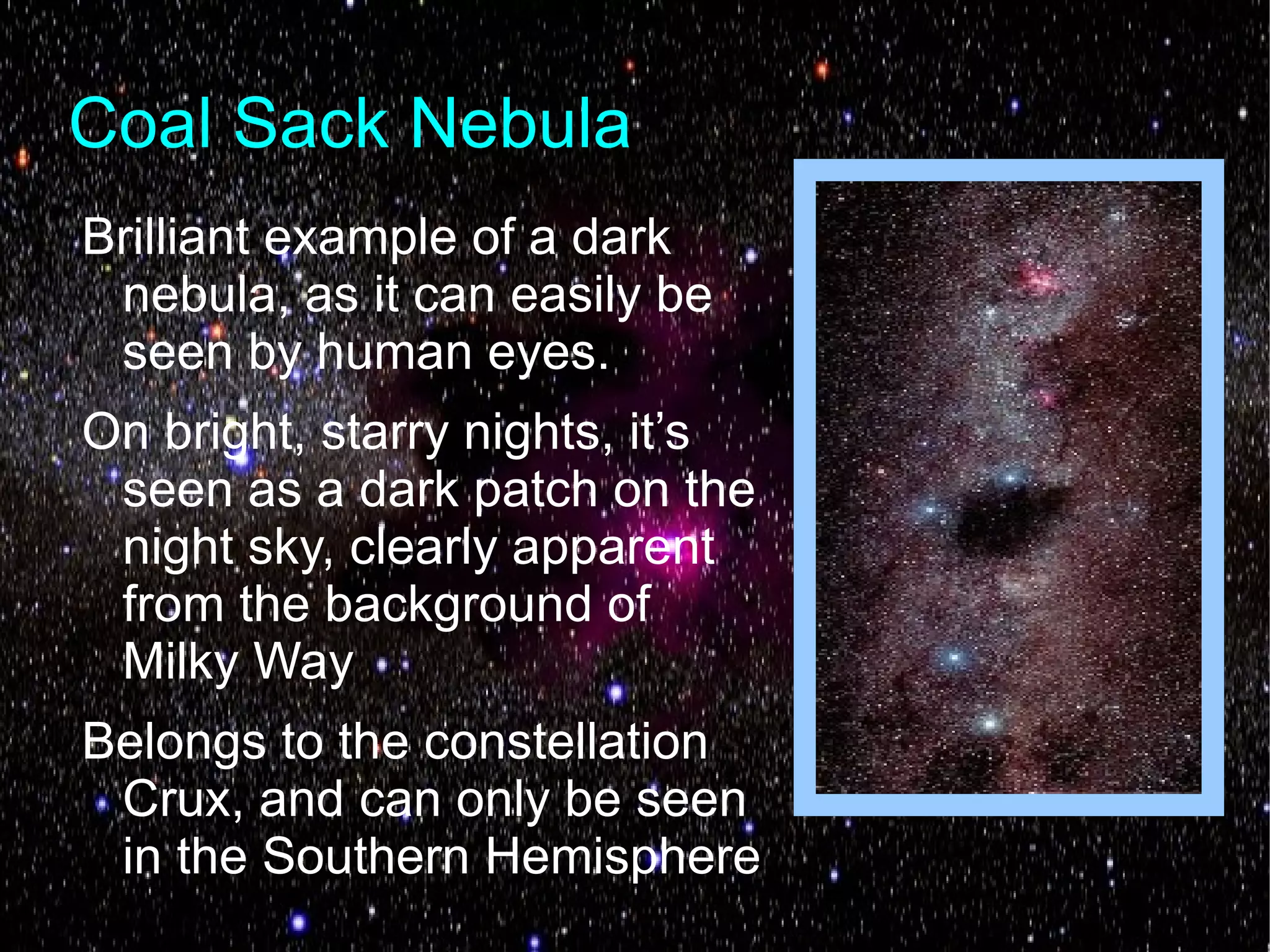 Coal Sack Nebula
Brilliant example of a dark
 nebula, as it can easily be
 seen by human eyes.
On bright, starry nights, it’s
 seen as a dark patch on the
 night sky, clearly apparent
 from the background of
 Milky Way
Belongs to the constellation
 Crux, and can only be seen
 in the Southern Hemisphere
 