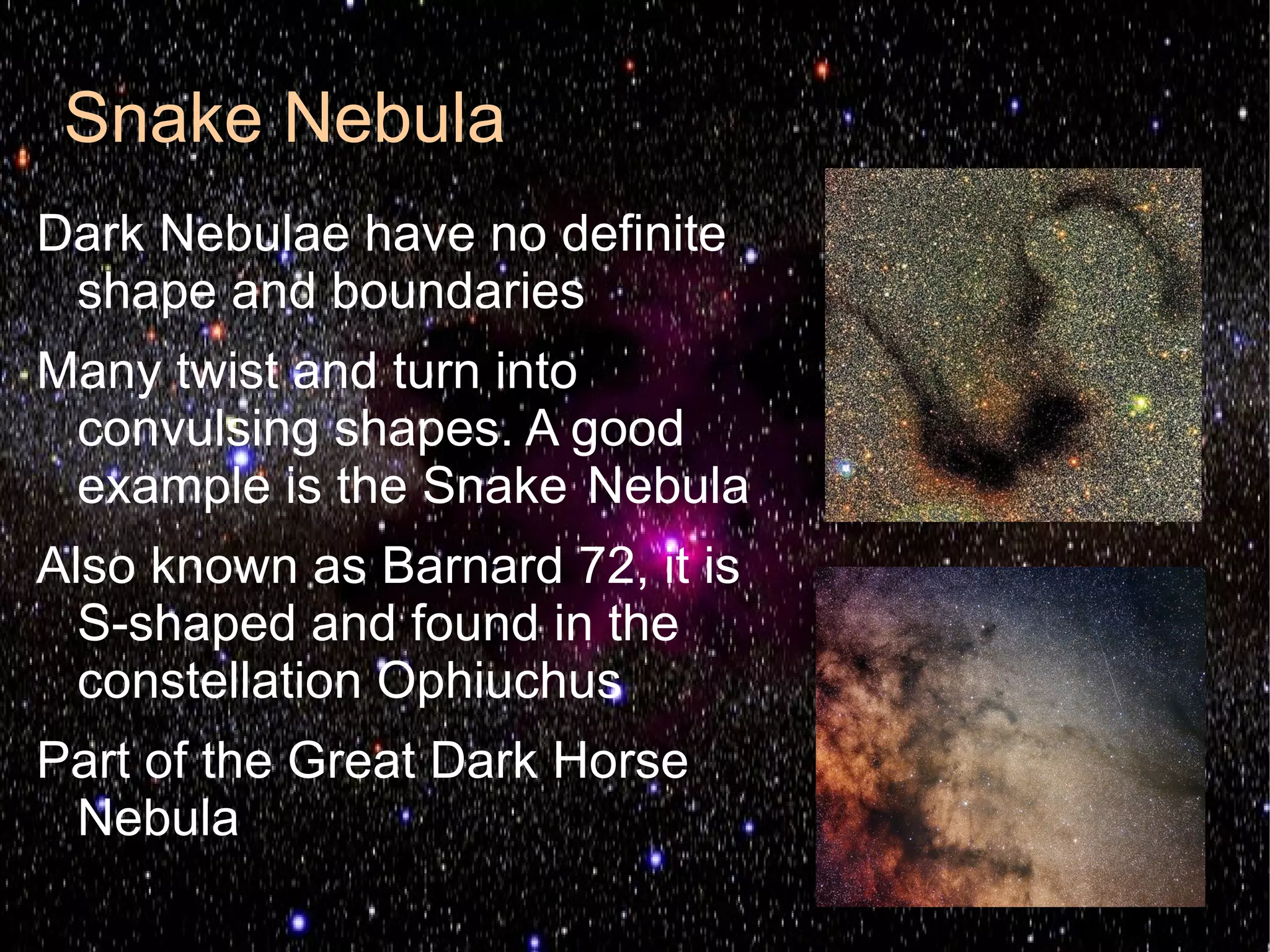 Snake Nebula
Dark Nebulae have no definite
 shape and boundaries
Many twist and turn into
 convulsing shapes. A good
 example is the Snake Nebula
Also known as Barnard 72, it is
  S-shaped and found in the
  constellation Ophiuchus
Part of the Great Dark Horse
 Nebula
 