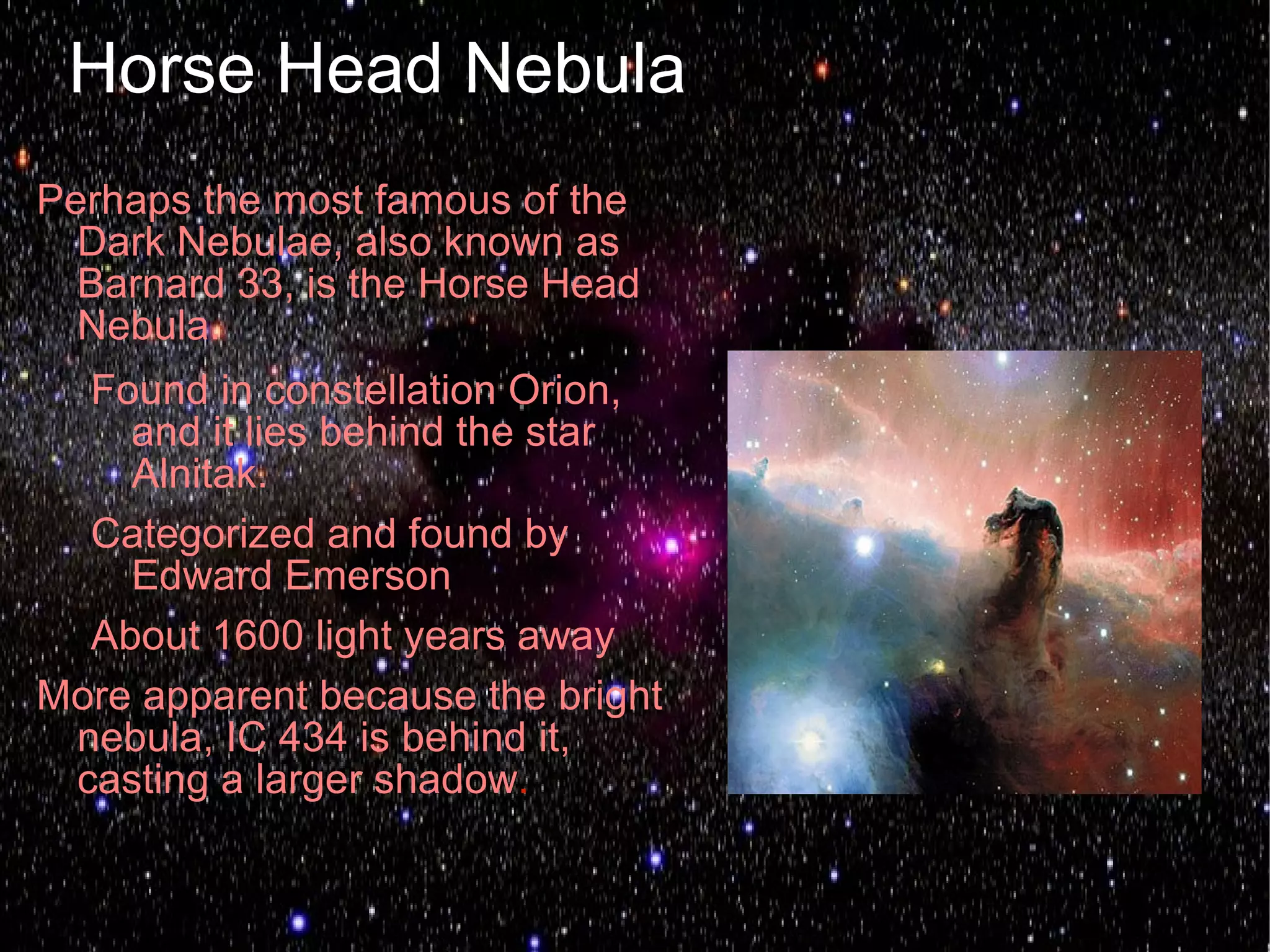 Horse Head Nebula
Perhaps the most famous of the
  Dark Nebulae, also known as
  Barnard 33, is the Horse Head
  Nebula.
  Found in constellation Orion,
    and it lies behind the star
    Alnitak.
  Categorized and found by
    Edward Emerson
  About 1600 light years away
More apparent because the bright
 nebula, IC 434 is behind it,
 casting a larger shadow.
 