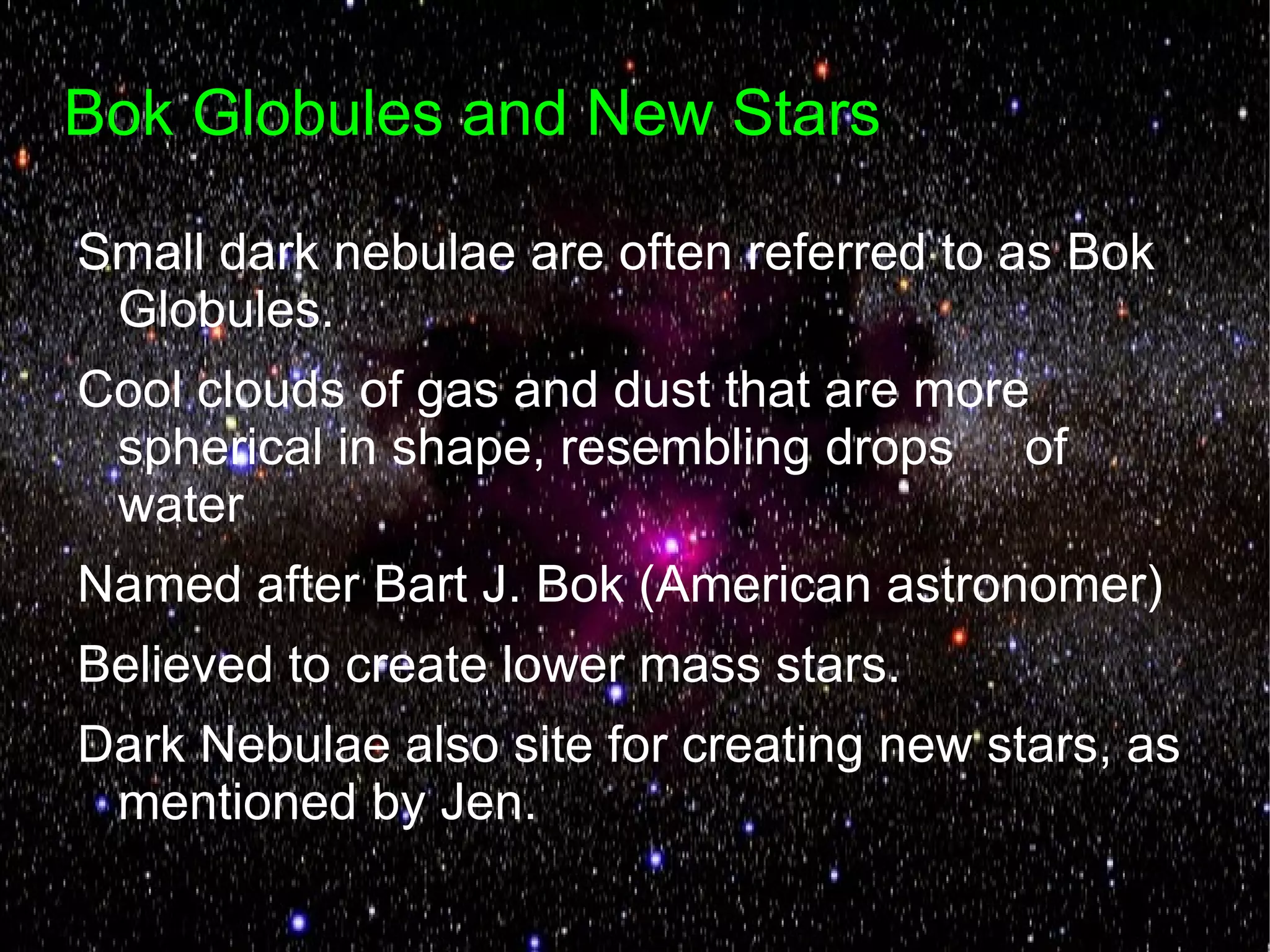 Bok Globules and New Stars

Small dark nebulae are often referred to as Bok
 Globules.
Cool clouds of gas and dust that are more
 spherical in shape, resembling drops of
 water
Named after Bart J. Bok (American astronomer)
Believed to create lower mass stars.
Dark Nebulae also site for creating new stars, as
 mentioned by Jen.
 