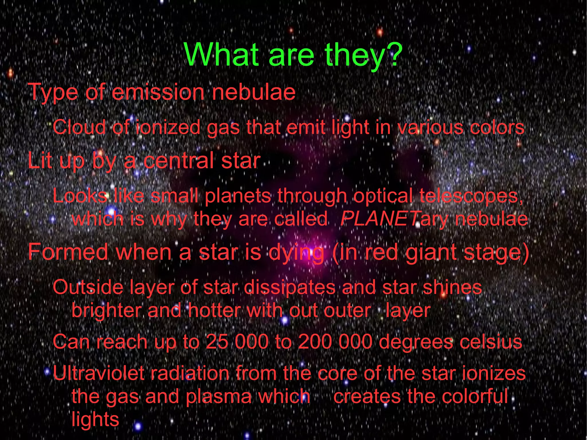 What are they?
Type of emission nebulae
  Cloud of ionized gas that emit light in various colors
Lit up by a central star
  Looks like small planets through optical telescopes,
    which is why they are called PLANETary nebulae
Formed when a star is dying (in red giant stage)
  Outside layer of star dissipates and star shines
   brighter and hotter with out outer layer
  Can reach up to 25 000 to 200 000 degrees celsius
  Ultraviolet radiation from the core of the star ionizes
    the gas and plasma which creates the colorful
    lights
 