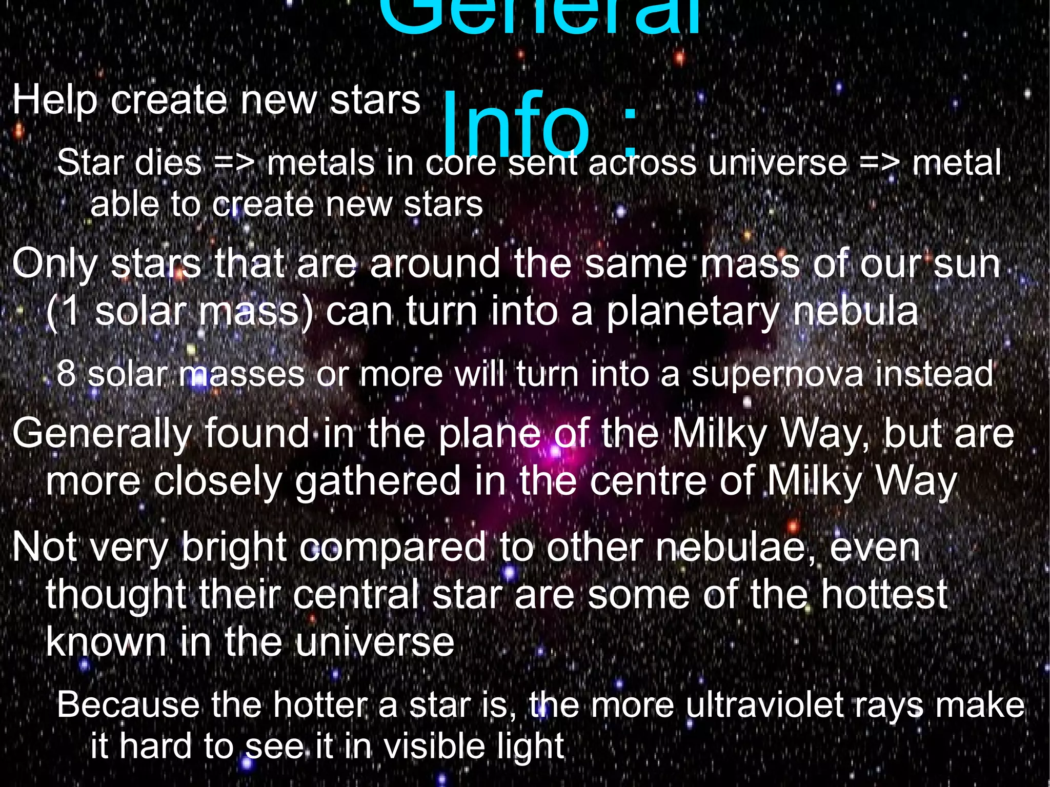 General
Help create new stars
                      Info :
  Star dies => metals in core sent across universe => metal
    able to create new stars
Only stars that are around the same mass of our sun
 (1 solar mass) can turn into a planetary nebula
  8 solar masses or more will turn into a supernova instead
Generally found in the plane of the Milky Way, but are
 more closely gathered in the centre of Milky Way
Not very bright compared to other nebulae, even
 thought their central star are some of the hottest
 known in the universe
  Because the hotter a star is, the more ultraviolet rays make
   it hard to see it in visible light
 