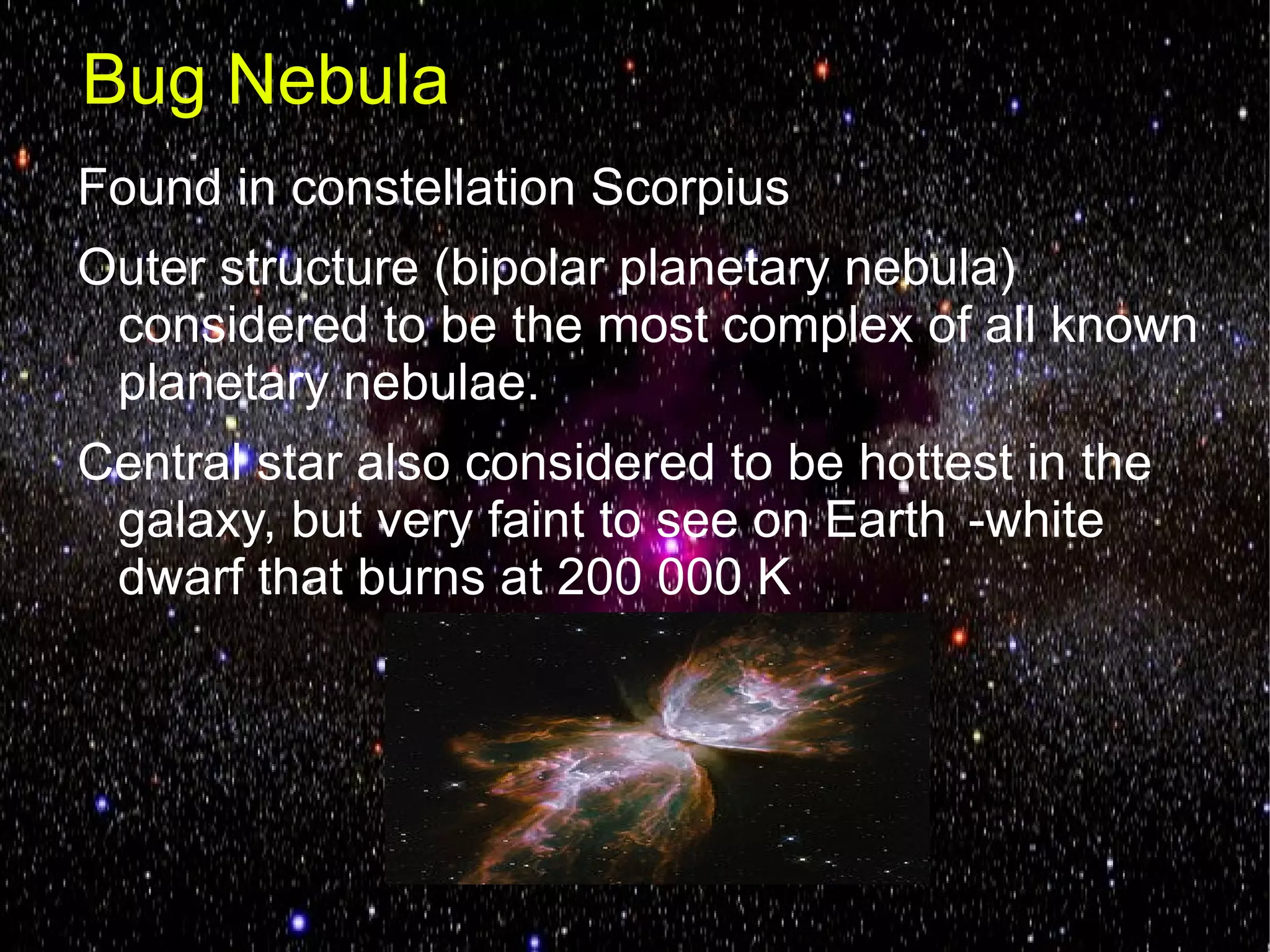 Bug Nebula
Found in constellation Scorpius
Outer structure (bipolar planetary nebula)
 considered to be the most complex of all known
 planetary nebulae.
Central star also considered to be hottest in the
 galaxy, but very faint to see on Earth -white
 dwarf that burns at 200 000 K
 