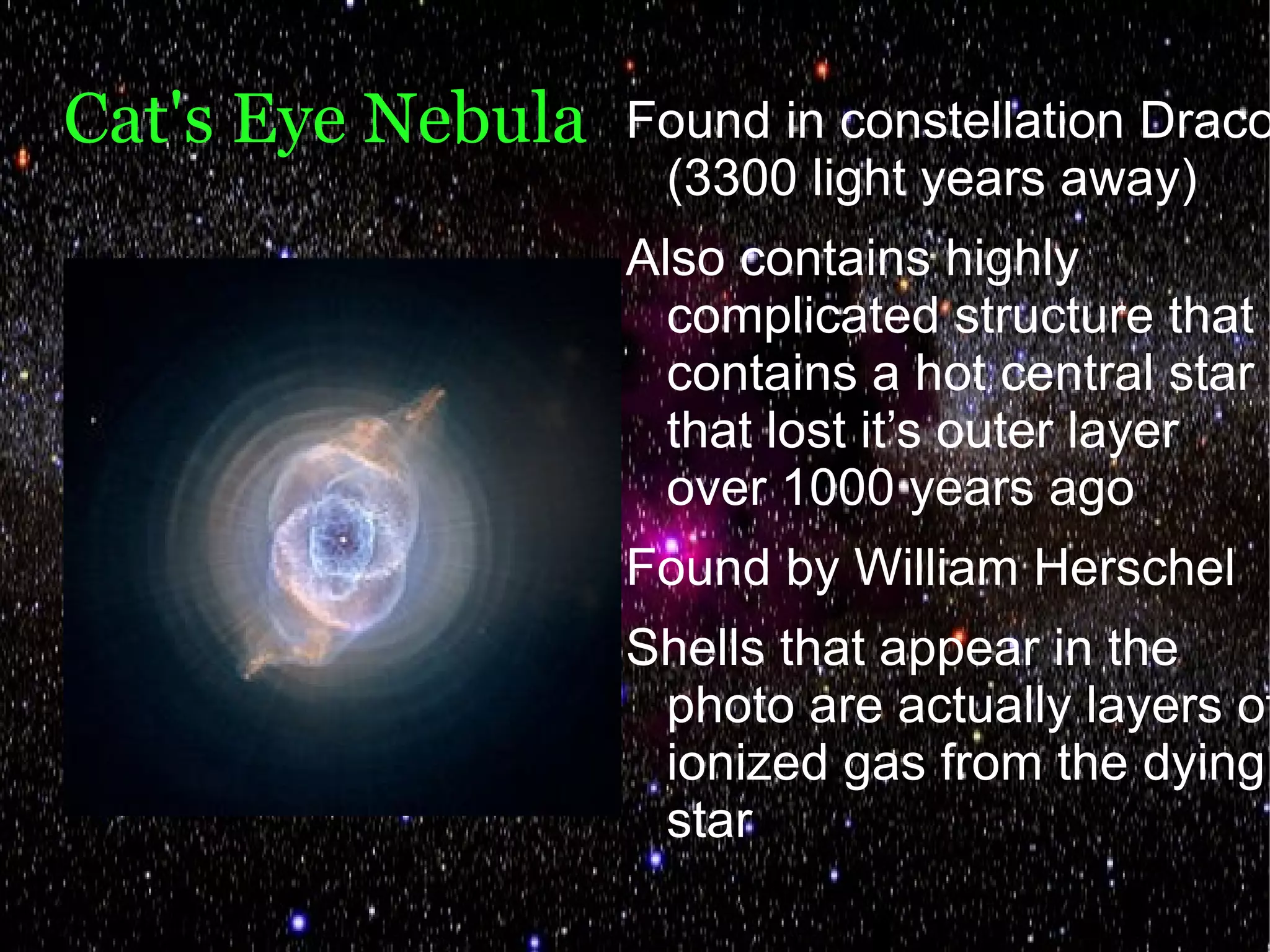 Cat's Eye Nebula   Found in constellation Draco
                    (3300 light years away)
                   Also contains highly
                     complicated structure that
                     contains a hot central star
                     that lost it’s outer layer
                     over 1000 years ago
                   Found by William Herschel
                   Shells that appear in the
                    photo are actually layers of
                    ionized gas from the dying
                    star
 