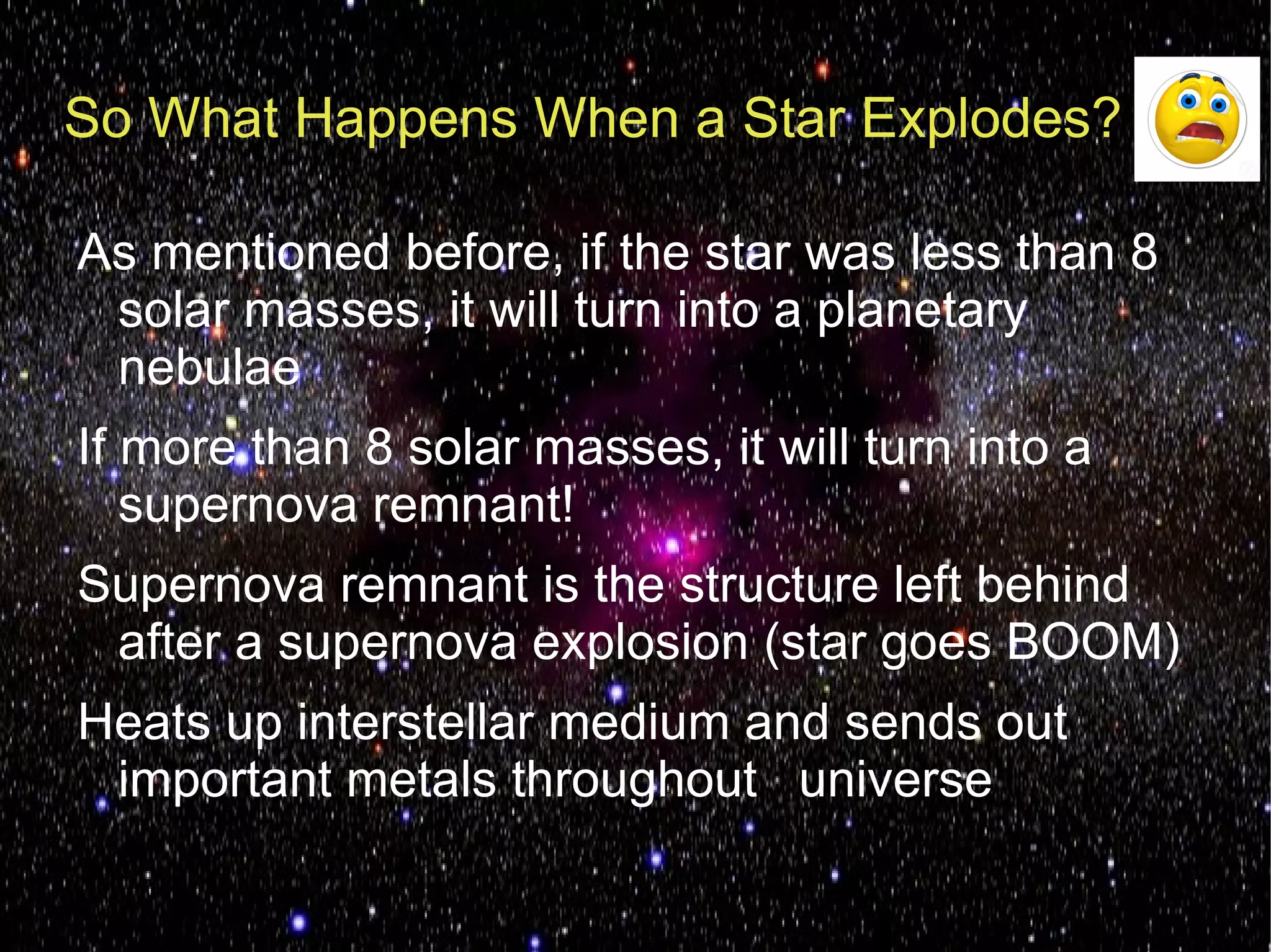 So What Happens When a Star Explodes?

As mentioned before, if the star was less than 8
 solar masses, it will turn into a planetary
 nebulae
If more than 8 solar masses, it will turn into a
   supernova remnant!
Supernova remnant is the structure left behind
 after a supernova explosion (star goes BOOM)
Heats up interstellar medium and sends out
 important metals throughout universe
 
