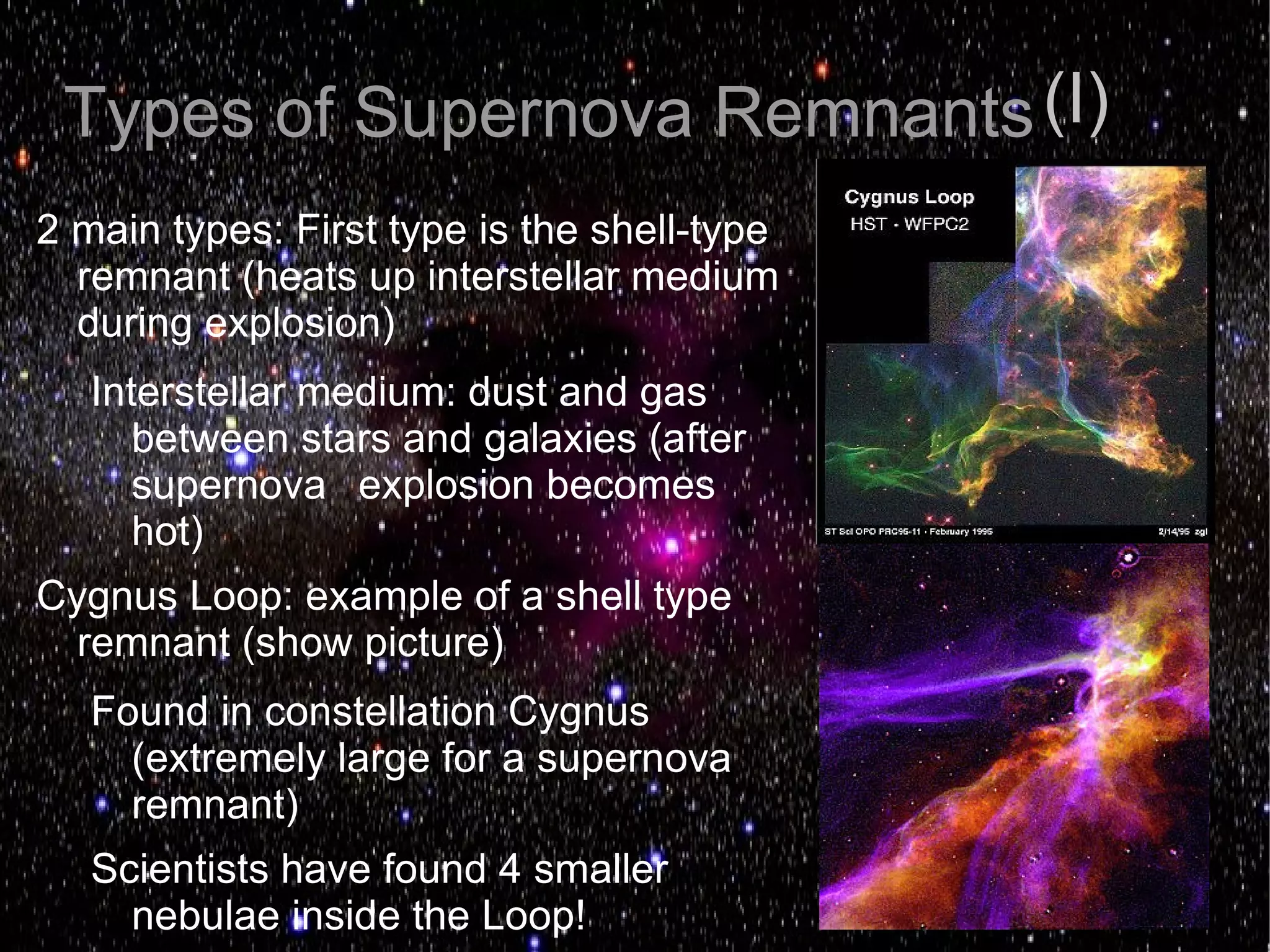 Types of Supernova Remnants (I)
2 main types: First type is the shell-type
  remnant (heats up interstellar medium
  during explosion)
   Interstellar medium: dust and gas
      between stars and galaxies (after
      supernova explosion becomes
      hot)
Cygnus Loop: example of a shell type
  remnant (show picture)
   Found in constellation Cygnus
     (extremely large for a supernova
     remnant)
   Scientists have found 4 smaller
     nebulae inside the Loop!
 