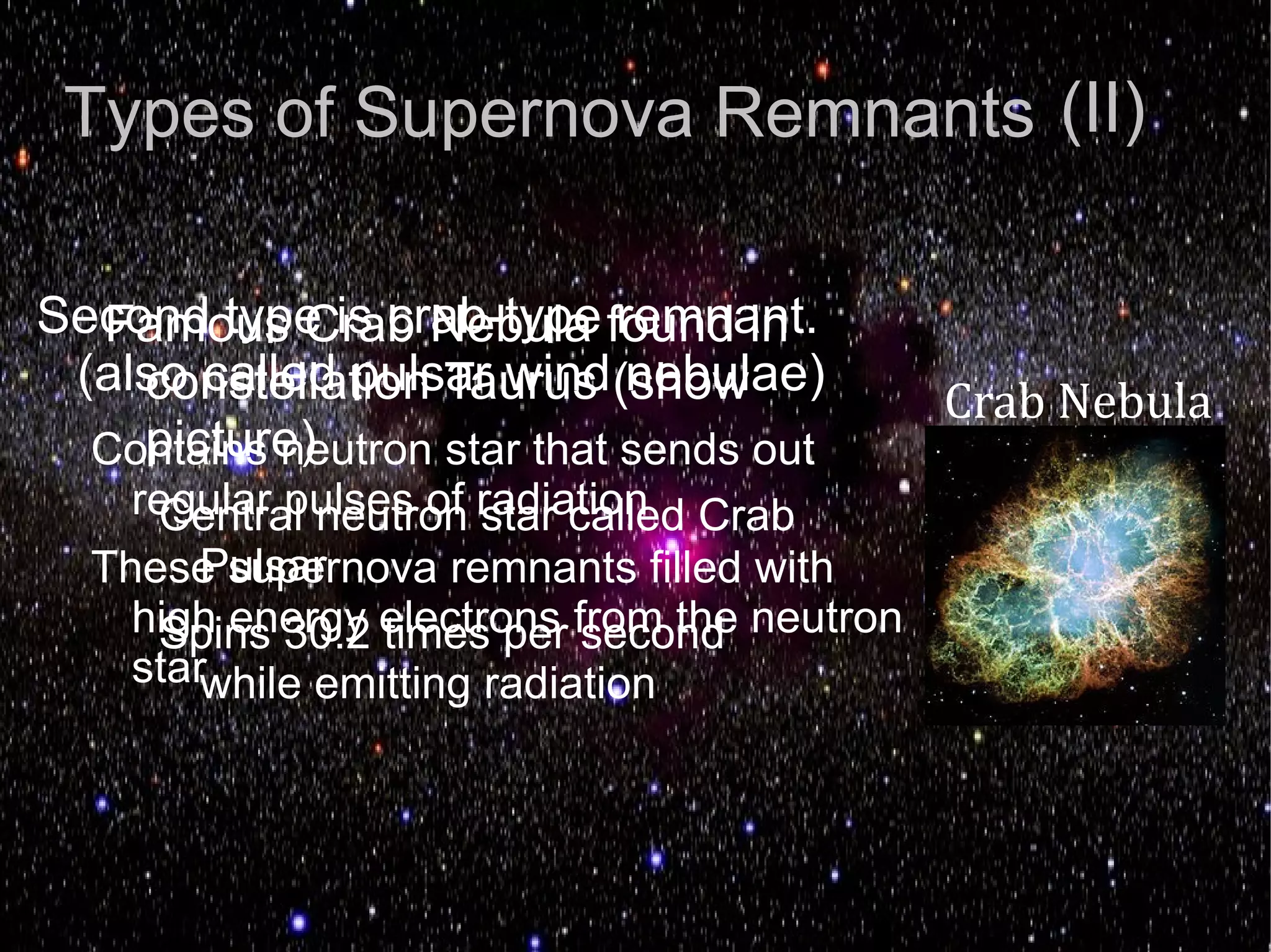 Types of Supernova Remnants (II)


                                             Crab Nebula
Second type is crab-type found in
  Famous Crab Nebula remnant.
 (also called pulsar wind (show
    constellation Taurus nebulae)
    picture)
  Contains neutron star that sends out
    regular pulses of radiation Crab
     Central neutron star called
        Pulsar
  These supernova remnants filled with
    high energy electrons from the neutron
     Spins 30.2 times per second
    starwhile emitting radiation
 