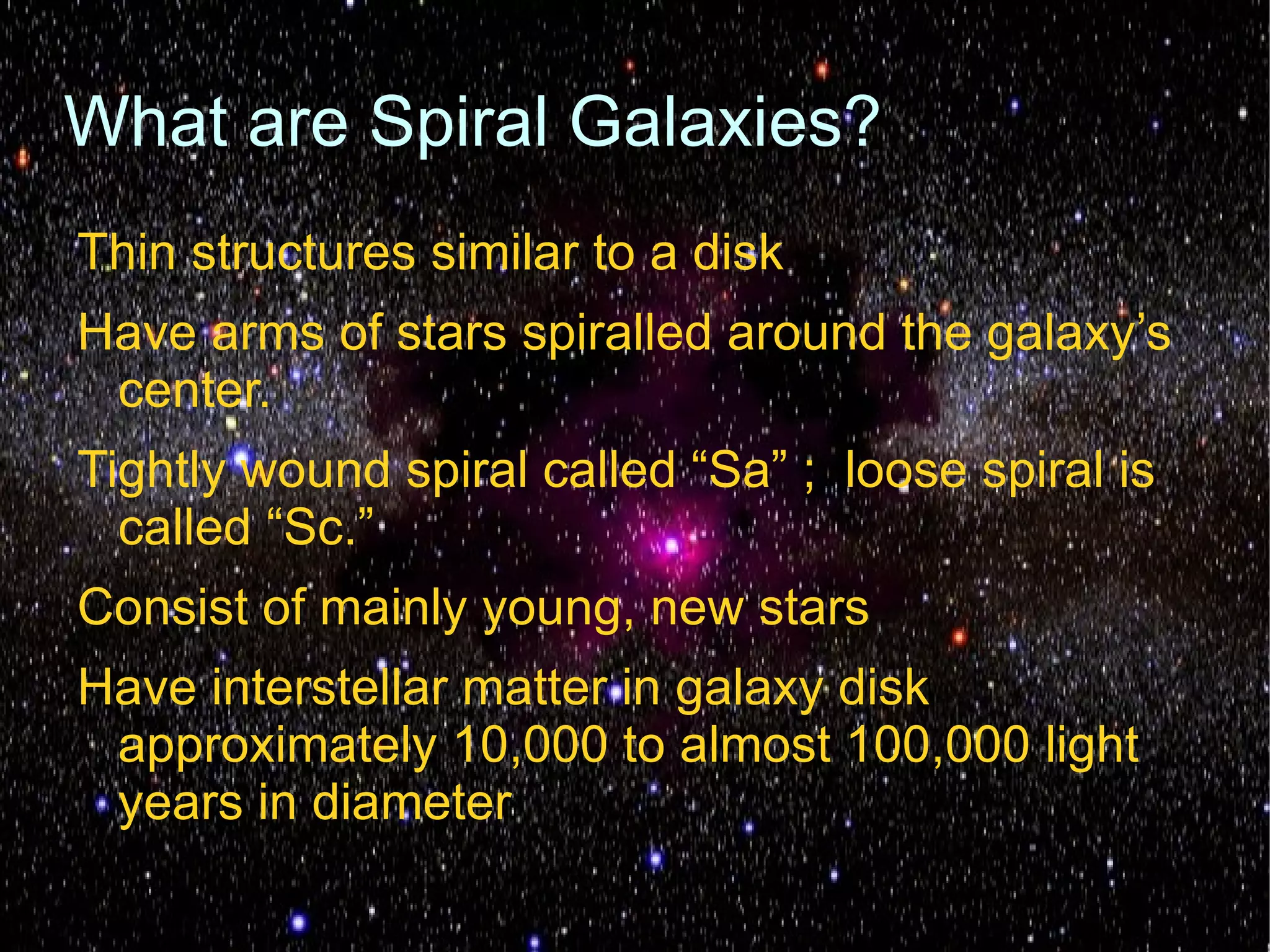 What are Spiral Galaxies?
Thin structures similar to a disk
Have arms of stars spiralled around the galaxy’s
 center.
Tightly wound spiral called “Sa” ; loose spiral is
  called “Sc.”
Consist of mainly young, new stars
Have interstellar matter in galaxy disk
 approximately 10,000 to almost 100,000 light
 years in diameter
 