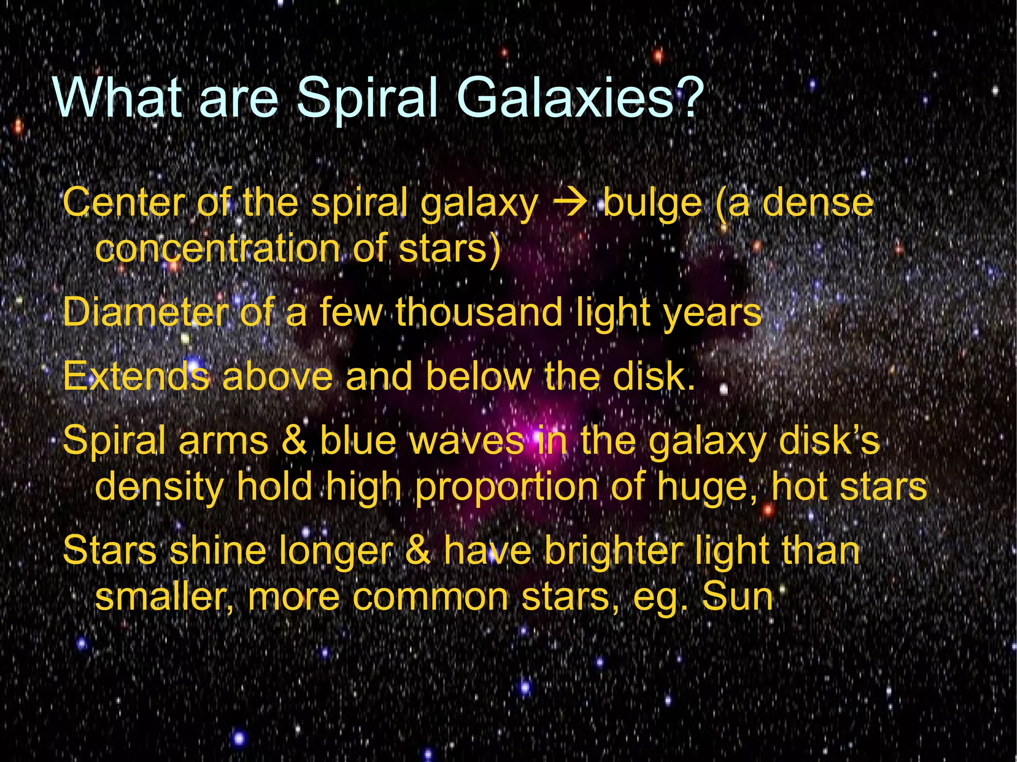 What are Spiral Galaxies?
Center of the spiral galaxy  bulge (a dense
 concentration of stars)
Diameter of a few thousand light years
Extends above and below the disk.
Spiral arms & blue waves in the galaxy disk’s
 density hold high proportion of huge, hot stars
Stars shine longer & have brighter light than
 smaller, more common stars, eg. Sun
 